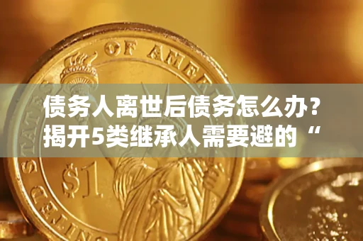 武汉债务人离世后债务怎么办？揭开5类继承人需要避的“坑”