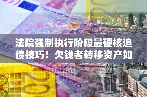 武汉法院强制执行阶段最硬核追债技巧！欠钱者转移资产如何破解？