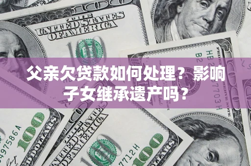 武汉父亲欠贷款如何处理?影响子女继承遗产吗? 武汉父亲欠贷款如何处理?影响子女继承遗产吗?