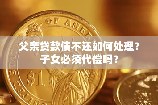 武汉父亲贷款债不还如何处理？子女必须代偿吗？